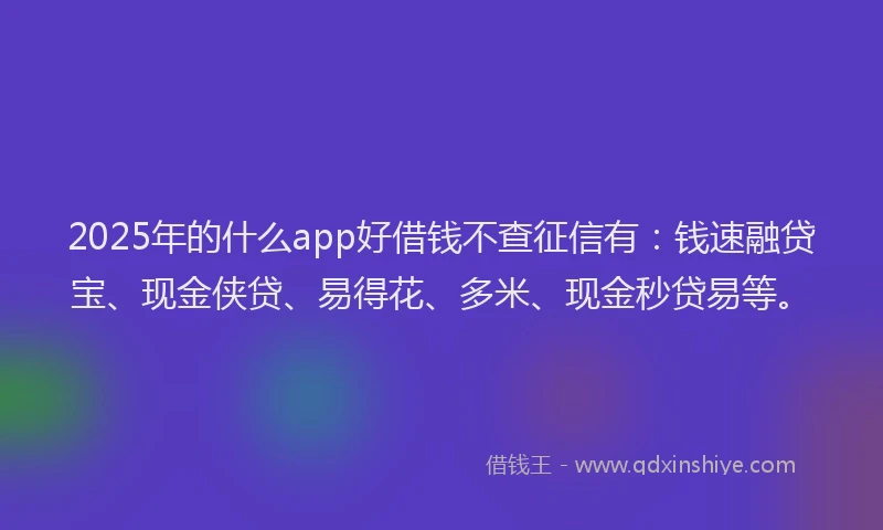 2025年的什么app好借钱不查征信有：钱速融贷宝、现金侠贷、易得花、多米、现金秒贷易等。