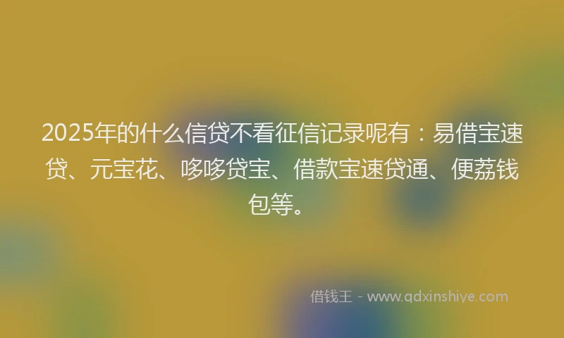 2025年的什么信贷不看征信记录呢有：易借宝速贷、元宝花、哆哆贷宝、借款宝速贷通、便荔钱包等。