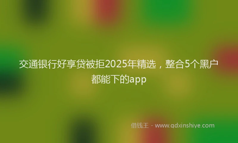 交通银行好享贷被拒2025年精选，整合5个黑户都能下的app