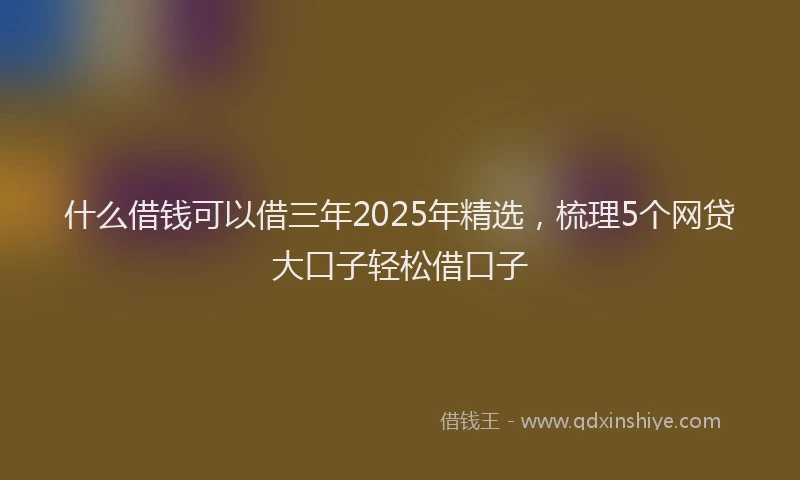 什么借钱可以借三年2025年精选,梳理5个网贷大口子轻松借口子