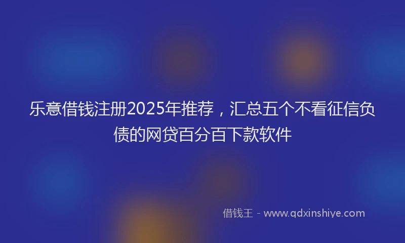 乐意借钱注册2025年推荐,汇总五个不看征信负债的网贷百分百下款软件
