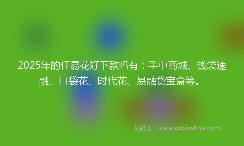2025年的任易花好下款吗有：手中商城、钱袋速融、口袋花、时代花、易融贷宝盒等。