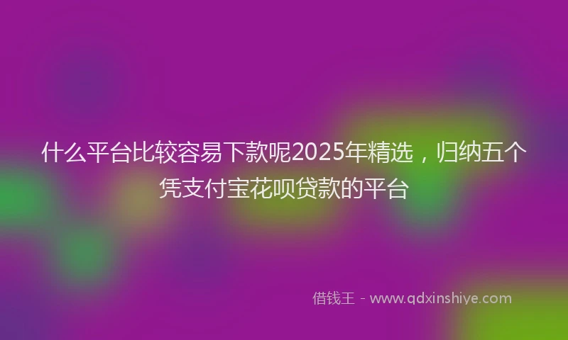 什么平台比较容易下款呢2025年精选，归纳五个凭支付宝花呗贷款的平台