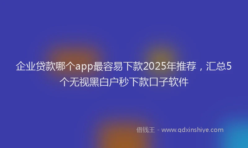企业贷款哪个app最容易下款2025年推荐，汇总5个无视黑白户秒下款口子软件