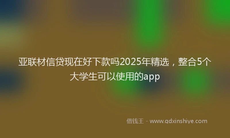 亚联材信贷现在好下款吗2025年精选，整合5个大学生可以使用的app