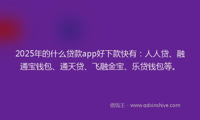 2025年的什么贷款app好下款快有：人人贷、融通宝钱包、通天贷、飞融金宝、乐贷钱包等。