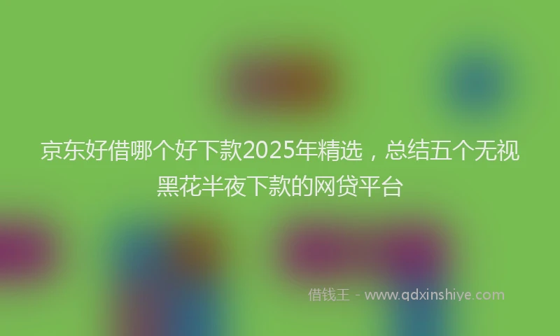 京东好借哪个好下款2025年精选，总结五个无视黑花半夜下款的网贷平台