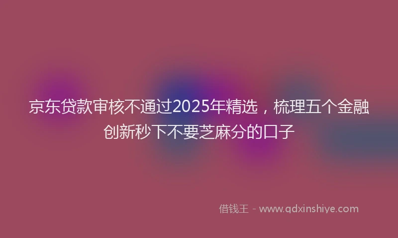 京东贷款审核不通过2025年精选,梳理五个金融创新秒下不要芝麻分的口子