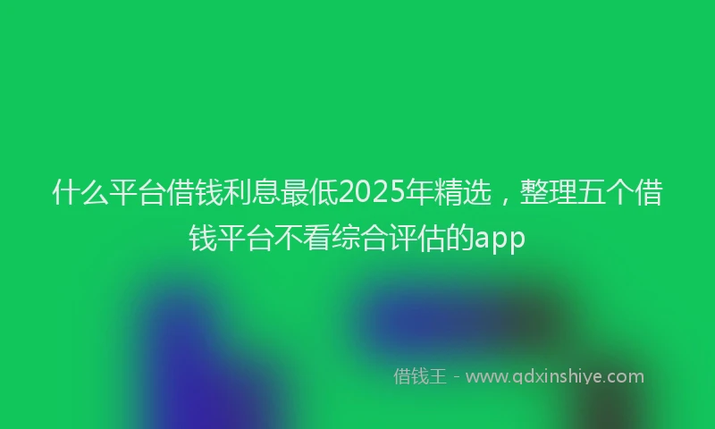 什么平台借钱利息最低2025年精选，整理五个借钱平台不看综合评估的app