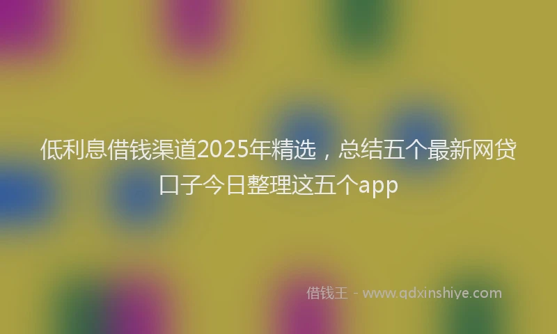 低利息借钱渠道2025年精选，总结五个最新网贷口子今日整理这五个app
