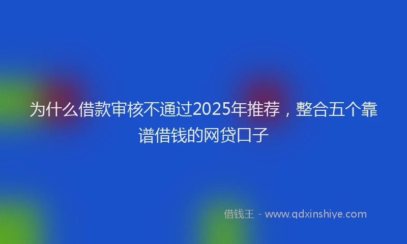 为什么借款审核不通过2025年推荐，整合五个靠谱借钱的网贷口子