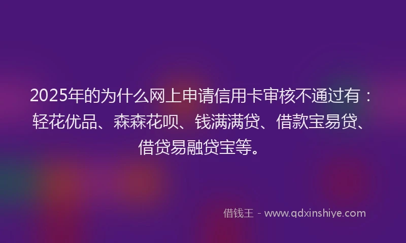 2025年的为什么网上申请信用卡审核不通过有：轻花优品、森森花呗、钱满满贷、借款宝易贷、借贷易融贷宝等。