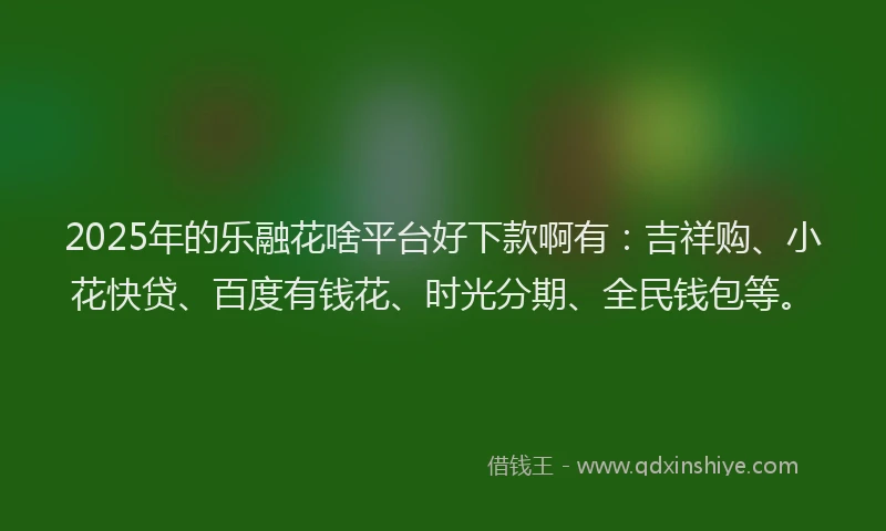 2025年的乐融花啥平台好下款啊有：吉祥购、小花快贷、百度有钱花、时光分期、全民钱包等。