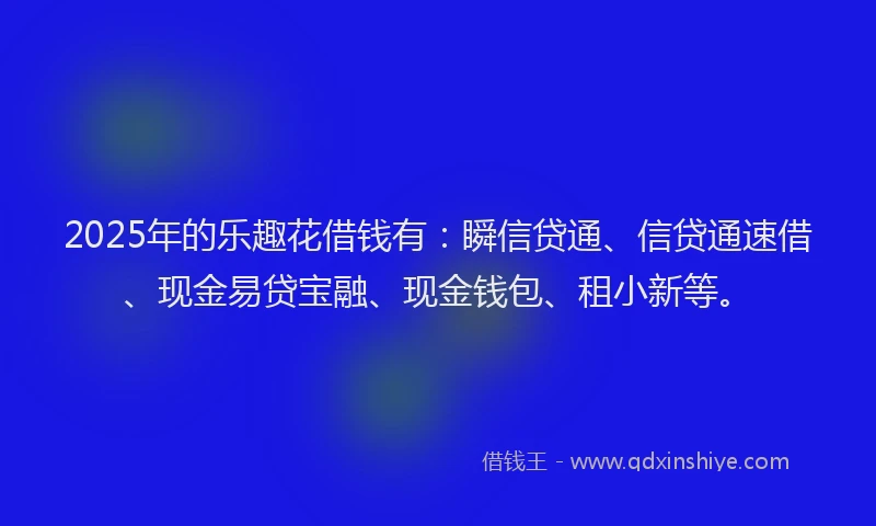 2025年的乐趣花借钱有：瞬信贷通、信贷通速借、现金易贷宝融、现金钱包、租小新等。