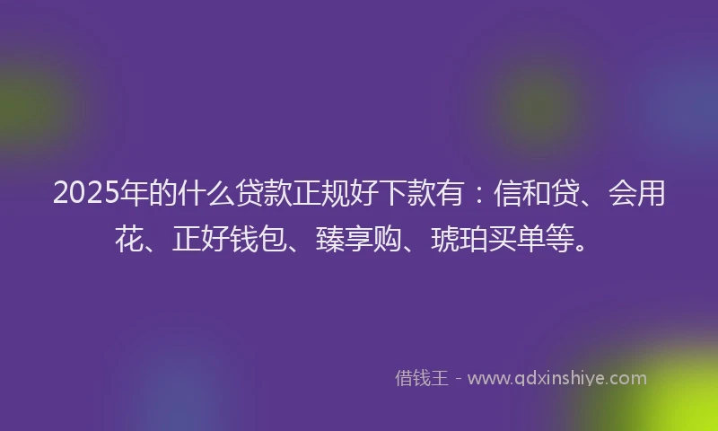 2025年的什么贷款正规好下款有：信和贷、会用花、正好钱包、臻享购、琥珀买单等。