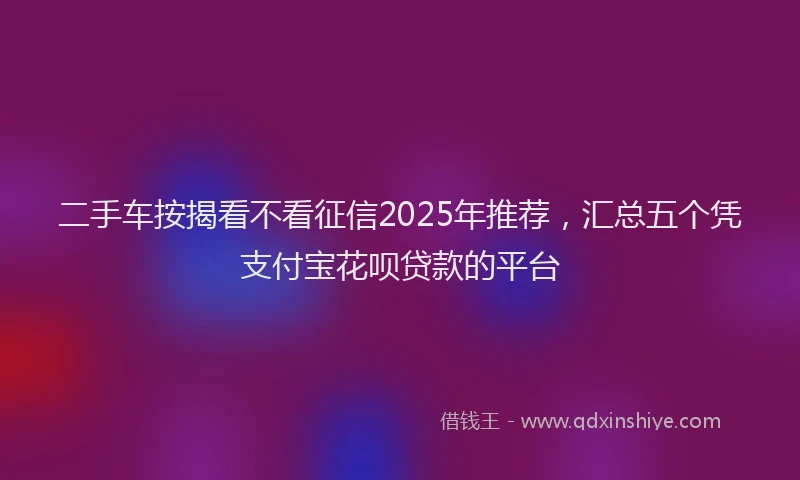 二手车按揭看不看征信2025年推荐，汇总五个凭支付宝花呗贷款的平台