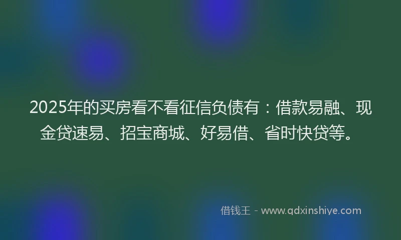 2025年的买房看不看征信负债有:借款易融、现金贷速易、招宝商城、好易借、省时快贷等。