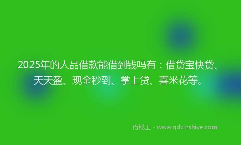 2025年的人品借款能借到钱吗有：借贷宝快贷、天天盈、现金秒到、掌上贷、喜米花等。