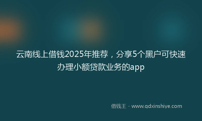 云南线上借钱2025年推荐,分享5个黑户可快速办理小额贷款业务的app