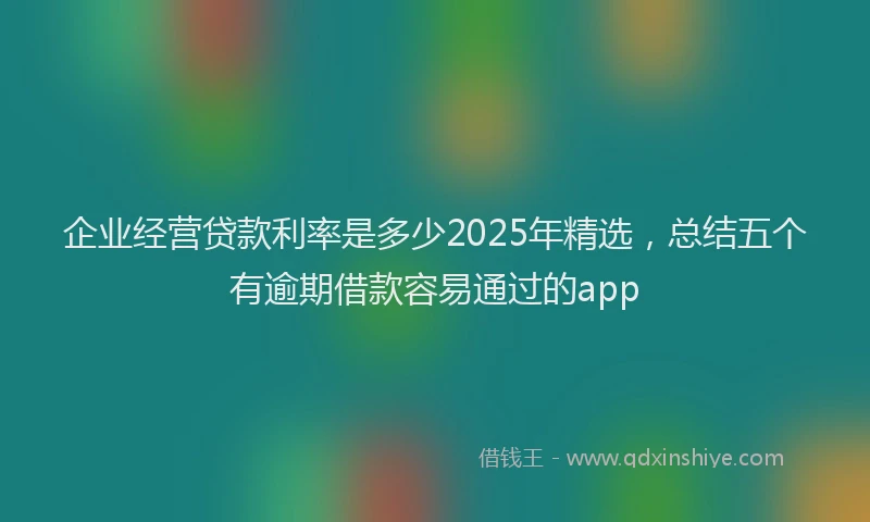 企业经营贷款利率是多少2025年精选，总结五个有逾期借款容易通过的app
