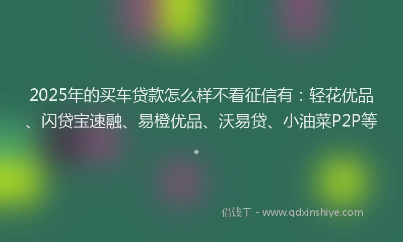2025年的买车贷款怎么样不看征信有：轻花优品、闪贷宝速融、易橙优品、沃易贷、小油菜P2P等。