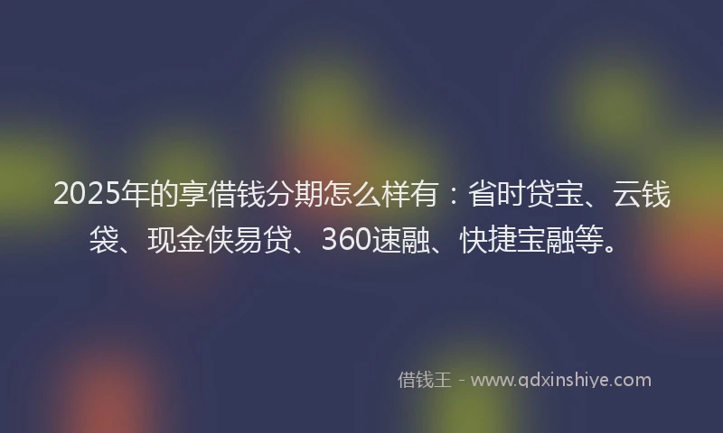 2025年的享借钱分期怎么样有：省时贷宝、云钱袋、现金侠易贷、360速融、快捷宝融等。