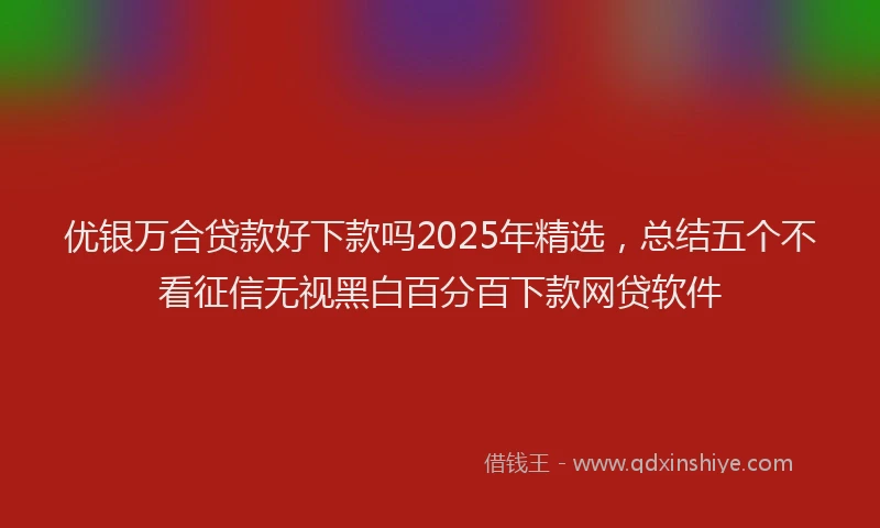 优银万合贷款好下款吗2025年精选，总结五个不看征信无视黑白百分百下款网贷软件