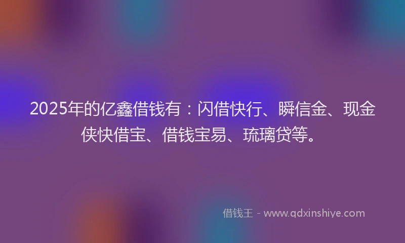 2025年的亿鑫借钱有：闪借快行、瞬信金、现金侠快借宝、借钱宝易、琉璃贷等。