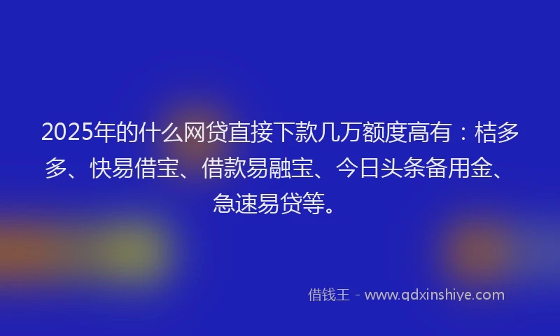 2025年的什么网贷直接下款几万额度高有：桔多多、快易借宝、借款易融宝、今日头条备用金、急速易贷等。
