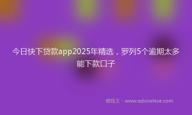 今日快下贷款app2025年精选，罗列5个逾期太多能下款口子