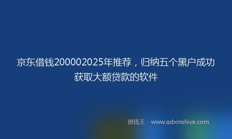 京东借钱200002025年推荐，归纳五个黑户成功获取大额贷款的软件