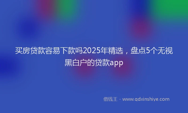 买房贷款容易下款吗2025年精选，盘点5个无视黑白户的贷款app
