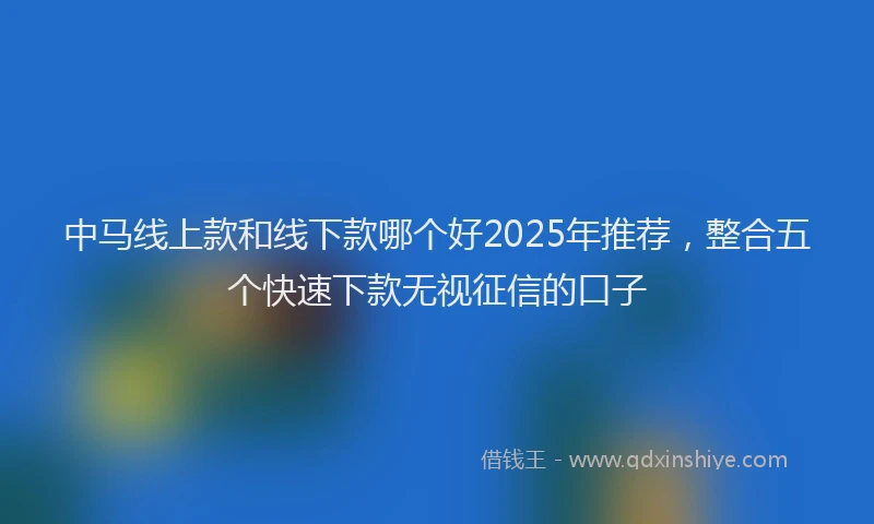中马线上款和线下款哪个好2025年推荐，整合五个快速下款无视征信的口子