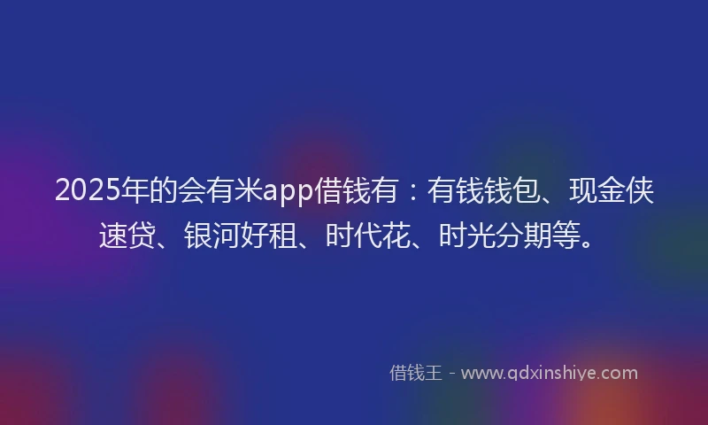 2025年的会有米app借钱有：有钱钱包、现金侠速贷、银河好租、时代花、时光分期等。