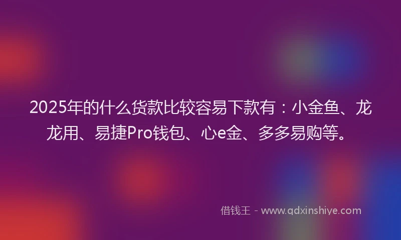 2025年的什么货款比较容易下款有：小金鱼、龙龙用、易捷Pro钱包、心e金、多多易购等。