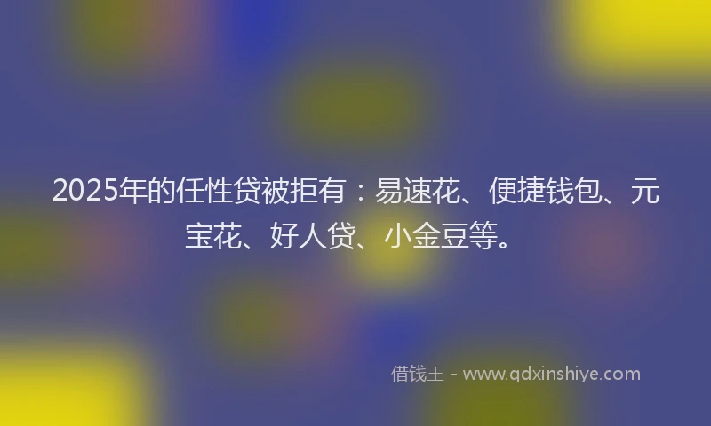 2025年的任性贷被拒有：易速花、便捷钱包、元宝花、好人贷、小金豆等。