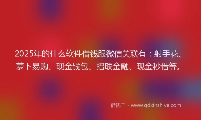 2025年的什么软件借钱跟微信关联有：射手花、萝卜易购、现金钱包、招联金融、现金秒借等。