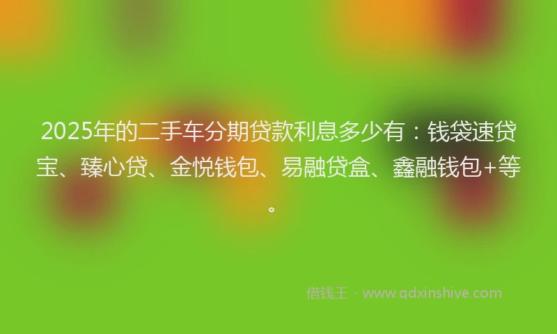 2025年的二手车分期贷款利息多少有：钱袋速贷宝、臻心贷、金悦钱包、易融贷盒、鑫融钱包+等。