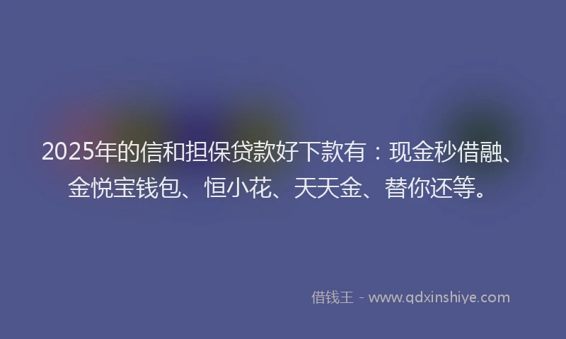 2025年的信和担保贷款好下款有：现金秒借融、金悦宝钱包、恒小花、天天金、替你还等。