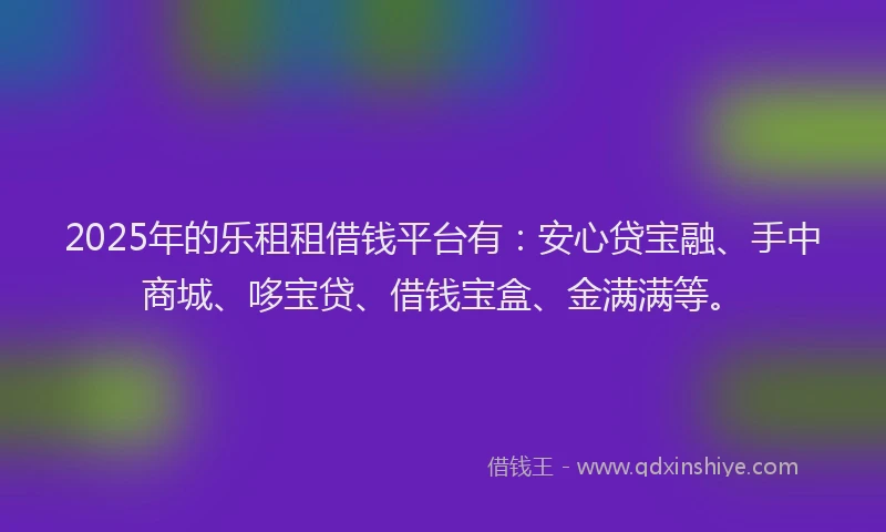 2025年的乐租租借钱平台有：安心贷宝融、手中商城、哆宝贷、借钱宝盒、金满满等。