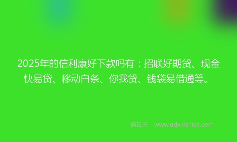2025年的信利康好下款吗有：招联好期贷、现金快易贷、移动白条、你我贷、钱袋易借通等。