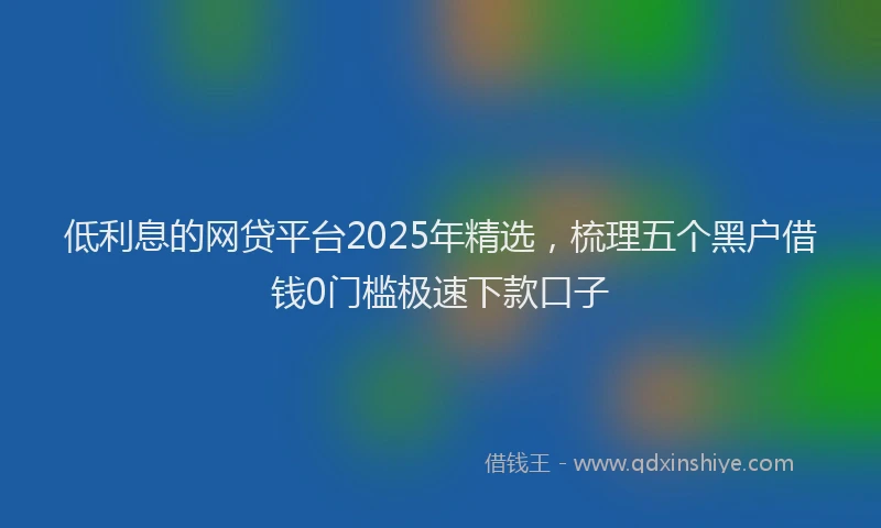 低利息的网贷平台2025年精选，梳理五个黑户借钱0门槛极速下款口子