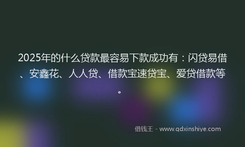 2025年的什么贷款最容易下款成功有：闪贷易借、安鑫花、人人贷、借款宝速贷宝、爱贷借款等。