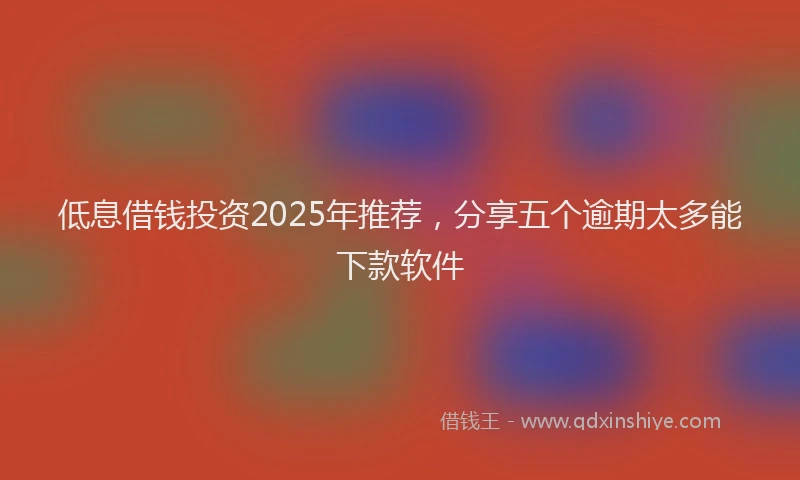 低息借钱投资2025年推荐，分享五个逾期太多能下款软件