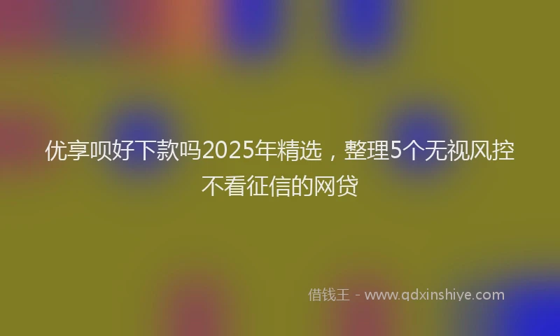优享呗好下款吗2025年精选，整理5个无视风控不看征信的网贷