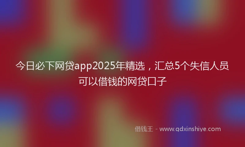 今日必下网贷app2025年精选，汇总5个失信人员可以借钱的网贷口子
