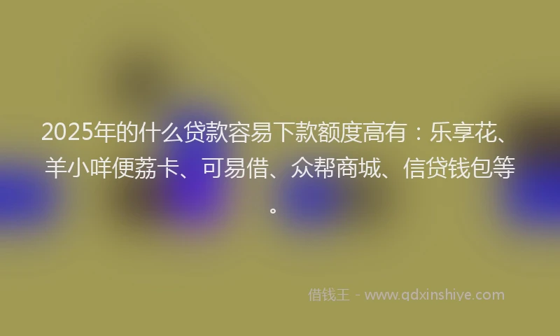 2025年的什么贷款容易下款额度高有：乐享花、羊小咩便荔卡、可易借、众帮商城、信贷钱包等。