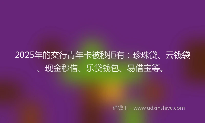 2025年的交行青年卡被秒拒有：珍珠贷、云钱袋、现金秒借、乐贷钱包、易借宝等。