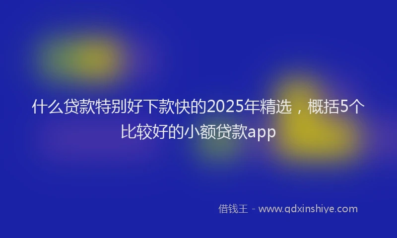 什么贷款特别好下款快的2025年精选，概括5个比较好的小额贷款app