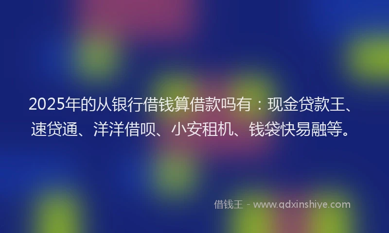 2025年的从银行借钱算借款吗有：现金贷款王、速贷通、洋洋借呗、小安租机、钱袋快易融等。